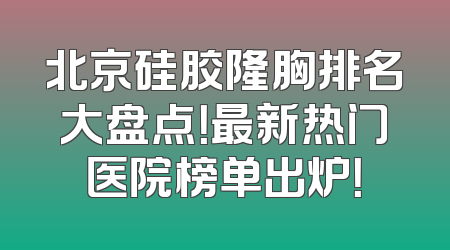 北京硅胶隆胸排名大盘点！最新热门医院榜单出炉！
