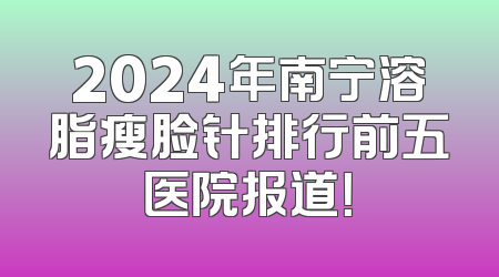 2024年南宁溶脂瘦脸针排行前五医院报道！
