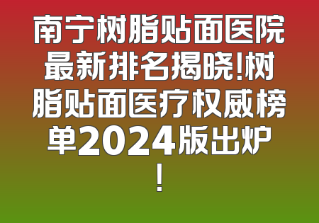 南宁树脂贴面医院最新排名揭晓！树脂贴面医疗权威榜单2024版出炉！