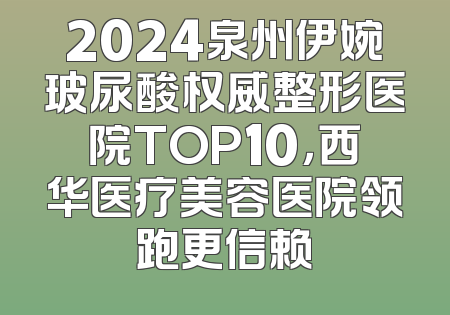 2024泉州伊婉玻尿酸权威整形医院TOP10，西华医疗美容医院领跑更信赖