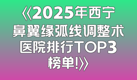 《2025年西宁鼻翼缘弧线调整术医院排行TOP3榜单！》