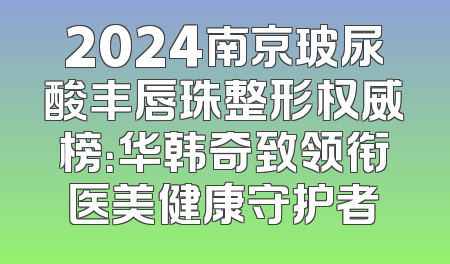2024南京玻尿酸丰唇珠整形权威榜：华韩奇致领衔医美健康守护者