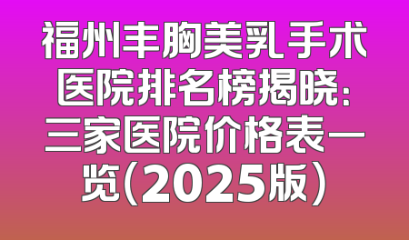 福州丰胸美乳手术医院排名榜揭晓：三家医院价格表一览（2025版）