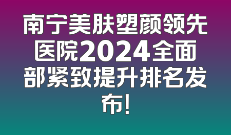 南宁美肤塑颜领先医院2024全面部紧致提升排名发布！