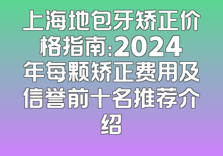 上海地包牙矫正价格指南：2024年每颗矫正费用及信誉前十名推荐介绍