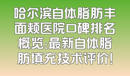 哈尔滨自体脂肪丰面颊医院口碑排名概览：最新自体脂肪填充技术评价！