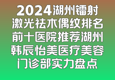 2024湖州镭射激光祛木偶纹排名前十医院推荐湖州韩辰怡美医疗美容门诊部实力盘点