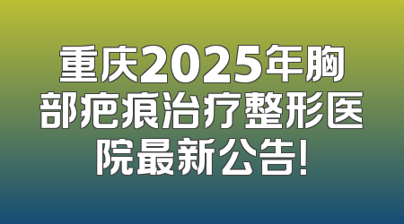 重庆2025年胸部疤痕治疗整形医院最新公告！