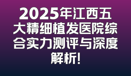 2025年江西五大精细植发医院综合实力测评与深度解析！