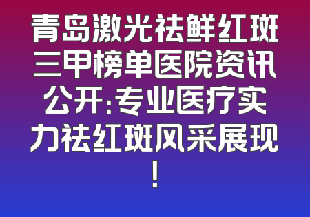 青岛激光祛鲜红斑三甲榜单医院资讯公开：专业医疗实力祛红斑风采展现！