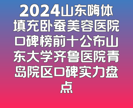 2024山东嗨体填充卧蚕美容医院口碑榜前十公布山东大学齐鲁医院青岛院区口碑实力盘点