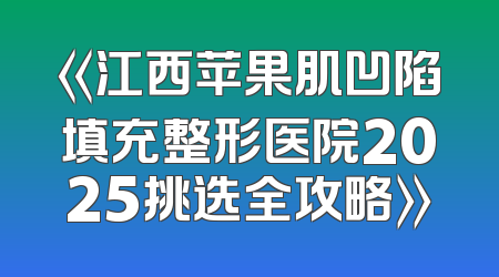 《江西苹果肌凹陷填充整形医院2025挑选全攻略》