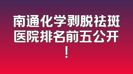南通化学剥脱祛斑医院排名前五公开！