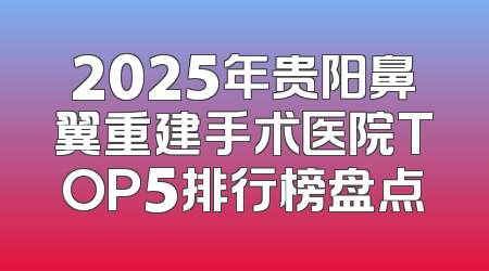 2025年贵阳鼻翼重建手术医院TOP5排行榜盘点