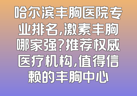 哈尔滨丰胸医院专业排名，激素丰胸哪家强？推荐权威医疗机构，值得信赖的丰胸中心