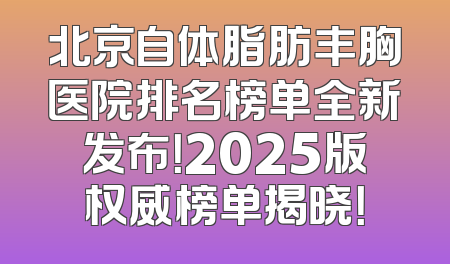 北京自体脂肪丰胸医院排名榜单全新发布！2025版权威榜单揭晓！