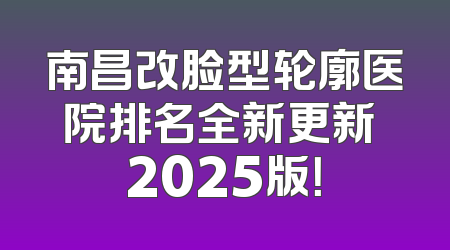 南昌改脸型轮廓医院排名全新更新 2025版！