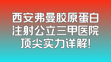 西安弗曼胶原蛋白注射公立三甲医院顶尖实力详解！