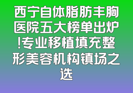 西宁自体脂肪丰胸医院五大榜单出炉！专业移植填充整形美容机构镇场之选