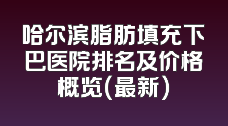 哈尔滨脂肪填充下巴医院排名及价格概览（最新）