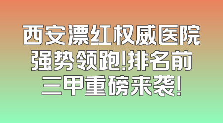 西安漂红权威医院强势领跑！排名前三甲重磅来袭！