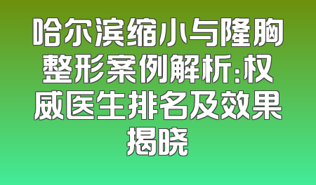 哈尔滨缩小与隆胸整形案例解析：权威医生排名及效果揭晓