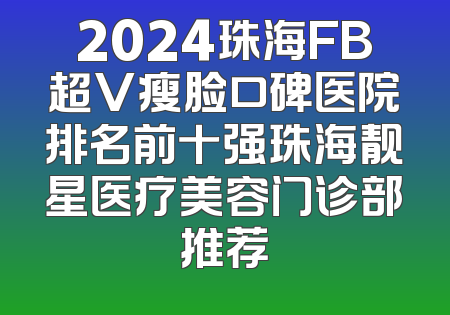 2024珠海FB超V瘦脸口碑医院排名前十强珠海靓星医疗美容门诊部推荐