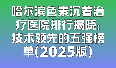 哈尔滨色素沉着治疗医院排行揭晓：技术领先的五强榜单（2025版）