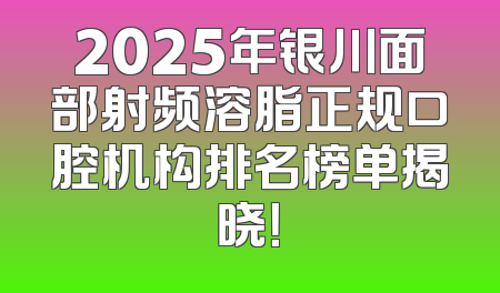 2025年银川面部射频溶脂正规口腔机构排名榜单揭晓！
