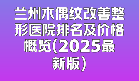 兰州木偶纹改善整形医院排名及价格概览（2025最新版）