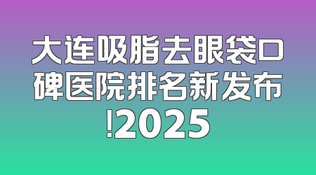 大连吸脂去眼袋口碑医院排名新发布！2025
