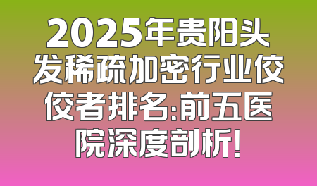 2025年贵阳头发稀疏加密行业佼佼者排名：前五医院深度剖析！