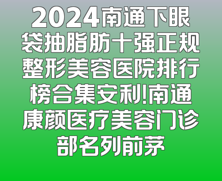 2024南通下眼袋抽脂肪十强正规整形美容医院排行榜合集安利！南通康颜医疗美容门诊部名列前茅