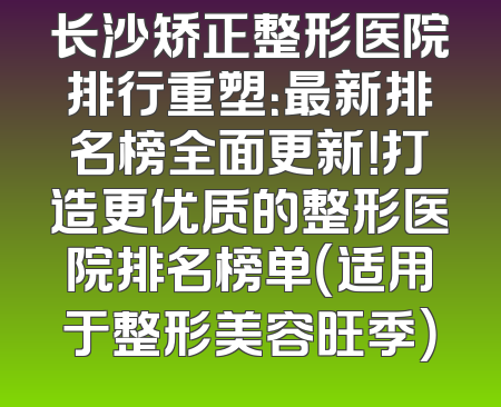 长沙矫正整形医院排行重塑：最新排名榜全面更新！打造更优质的整形医院排名榜单（适用于整形美容旺季）