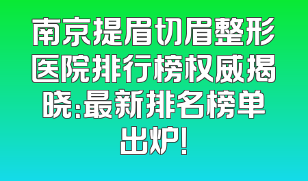 南京提眉切眉整形医院排行榜权威揭晓：最新排名榜单出炉！