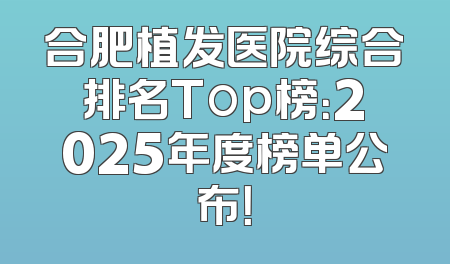 合肥植发医院综合排名Top榜：2025年度榜单公布！