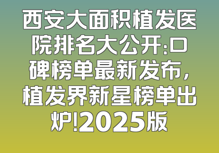 西安大面积植发医院排名大公开：口碑榜单最新发布，植发界新星榜单出炉！2025版