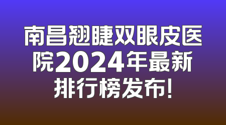 南昌翘睫双眼皮医院2024年最新排行榜发布！