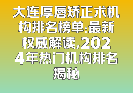 大连厚唇矫正术机构排名榜单：最新权威解读，2024年热门机构排名揭秘