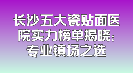 长沙五大瓷贴面医院实力榜单揭晓：专业镇场之选