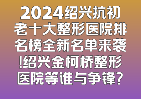 2024绍兴抗初老十大整形医院排名榜全新名单来袭！绍兴金柯桥整形医院等谁与争锋？