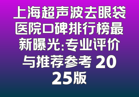 上海超声波去眼袋医院口碑排行榜最新曝光：专业评价与推荐参考 2025版