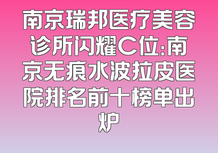 南京瑞邦医疗美容诊所闪耀C位：南京无痕水波拉皮医院排名前十榜单出炉