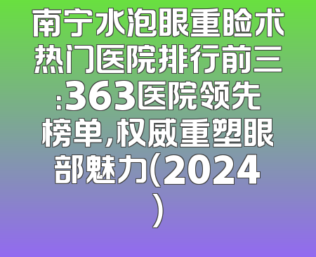 南宁水泡眼重睑术热门医院排行前三：363医院领先榜单，权威重塑眼部魅力（2024）
