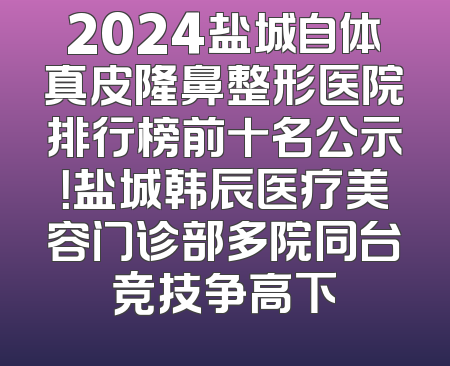 2024盐城自体真皮隆鼻整形医院排行榜前十名公示！盐城韩辰医疗美容门诊部多院同台竞技争高下