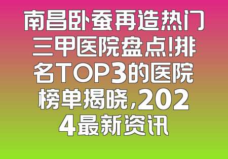 南昌卧蚕再造热门三甲医院盘点！排名TOP3的医院榜单揭晓，2024最新资讯