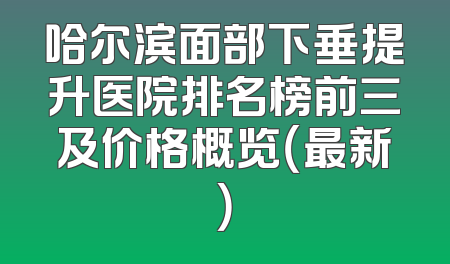 哈尔滨面部下垂提升医院排名榜前三及价格概览（最新）