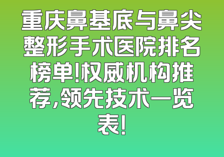 重庆鼻基底与鼻尖整形手术医院排名榜单！权威机构推荐，领先技术一览表！