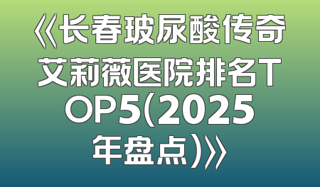 《长春玻尿酸传奇艾莉薇医院排名TOP5（2025年盘点）》