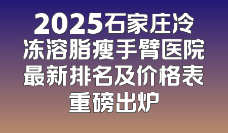 2025石家庄冷冻溶脂瘦手臂医院最新排名及价格表重磅出炉